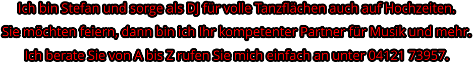 Ich bin Stefan und sorge als DJ für volle Tanzflächen auch auf Hochzeiten. Sie möchten feiern, dann bin ich Ihr kompetenter Partner für Musik und mehr.Ich berate Sie von A bis Z rufen Sie mich einfach an unter 04121 73957.