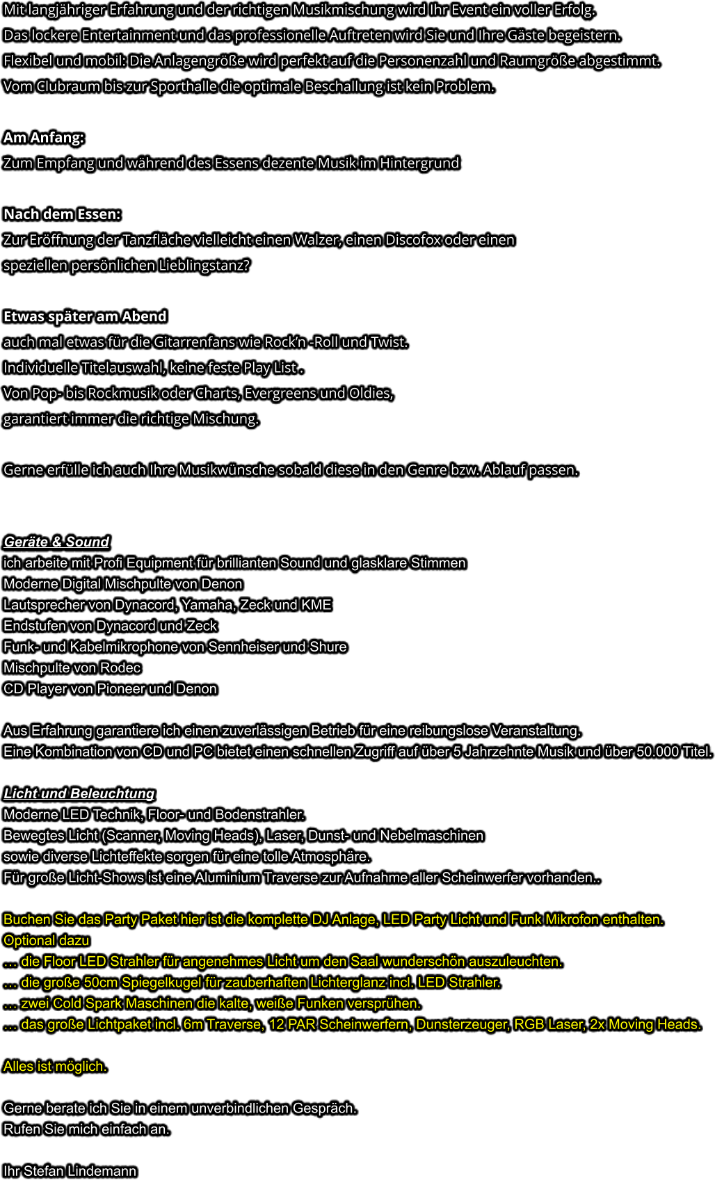 Mit langjähriger Erfahrung und der richtigen Musikmischung wird Ihr Event ein voller Erfolg. Das lockere Entertainment und das professionelle Auftreten wird Sie und Ihre Gäste begeistern. Flexibel und mobil: Die Anlagengröße wird perfekt auf die Personenzahl und Raumgröße abgestimmt. Vom Clubraum bis zur Sporthalle die optimale Beschallung ist kein Problem.  Am Anfang: Zum Empfang und während des Essens dezente Musik im Hintergrund  Nach dem Essen: Zur Eröffnung der Tanzfläche vielleicht einen Walzer, einen Discofox oder einen speziellen persönlichen Lieblingstanz?  Etwas später am Abendauch mal etwas für die Gitarrenfans wie Rock’n -Roll und Twist. Individuelle Titelauswahl, keine feste Play List . Von Pop- bis Rockmusik oder Charts, Evergreens und Oldies,  garantiert immer die richtige Mischung.  Gerne erfülle ich auch Ihre Musikwünsche sobald diese in den Genre bzw. Ablauf passen.   Geräte & Soundich arbeite mit Profi Equipment für brillianten Sound und glasklare Stimmen Moderne Digital Mischpulte von Denon Lautsprecher von Dynacord, Yamaha, Zeck und KME Endstufen von Dynacord und Zeck Funk- und Kabelmikrophone von Sennheiser und Shure Mischpulte von Rodec CD Player von Pioneer und Denon  Aus Erfahrung garantiere ich einen zuverlässigen Betrieb für eine reibungslose Veranstaltung. Eine Kombination von CD und PC bietet einen schnellen Zugriff auf über 5 Jahrzehnte Musik und über 50.000 Titel.  Licht und Beleuchtung Moderne LED Technik, Floor- und Bodenstrahler. Bewegtes Licht (Scanner, Moving Heads), Laser, Dunst- und Nebelmaschinen sowie diverse Lichteffekte sorgen für eine tolle Atmosphäre. Für große Licht-Shows ist eine Aluminium Traverse zur Aufnahme aller Scheinwerfer vorhanden..  Buchen Sie das Party Paket hier ist die komplette DJ Anlage, LED Party Licht und Funk Mikrofon enthalten.Optional dazu… die Floor LED Strahler für angenehmes Licht um den Saal wunderschön auszuleuchten.… die große 50cm Spiegelkugel für zauberhaften Lichterglanz incl. LED Strahler.… zwei Cold Spark Maschinen die kalte, weiße Funken versprühen. … das große Lichtpaket incl. 6m Traverse, 12 PAR Scheinwerfern, Dunsterzeuger, RGB Laser, 2x Moving Heads. Alles ist möglich. Gerne berate ich Sie in einem unverbindlichen Gespräch. Rufen Sie mich einfach an.  Ihr Stefan Lindemann