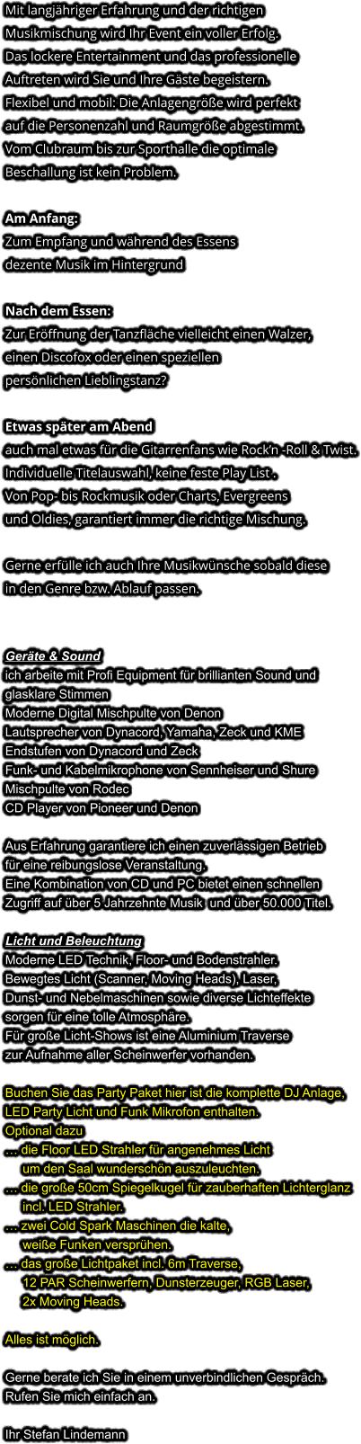 Mit langjähriger Erfahrung und der richtigen Musikmischung wird Ihr Event ein voller Erfolg. Das lockere Entertainment und das professionelleAuftreten wird Sie und Ihre Gäste begeistern. Flexibel und mobil: Die Anlagengröße wird perfekt auf die Personenzahl und Raumgröße abgestimmt. Vom Clubraum bis zur Sporthalle die optimale Beschallung ist kein Problem.  Am Anfang: Zum Empfang und während des Essens dezente Musik im Hintergrund  Nach dem Essen: Zur Eröffnung der Tanzfläche vielleicht einen Walzer,einen Discofox oder einen speziellen persönlichen Lieblingstanz?  Etwas später am Abendauch mal etwas für die Gitarrenfans wie Rock’n -Roll & Twist. Individuelle Titelauswahl, keine feste Play List . Von Pop- bis Rockmusik oder Charts, Evergreensund Oldies, garantiert immer die richtige Mischung.  Gerne erfülle ich auch Ihre Musikwünsche sobald diesein den Genre bzw. Ablauf passen.   Geräte & Soundich arbeite mit Profi Equipment für brillianten Sound und glasklare Stimmen Moderne Digital Mischpulte von Denon Lautsprecher von Dynacord, Yamaha, Zeck und KME Endstufen von Dynacord und Zeck Funk- und Kabelmikrophone von Sennheiser und Shure Mischpulte von Rodec CD Player von Pioneer und Denon  Aus Erfahrung garantiere ich einen zuverlässigen Betriebfür eine reibungslose Veranstaltung. Eine Kombination von CD und PC bietet einen schnellen Zugriff auf über 5 Jahrzehnte Musik  und über 50.000 Titel.  Licht und Beleuchtung Moderne LED Technik, Floor- und Bodenstrahler. Bewegtes Licht (Scanner, Moving Heads), Laser, Dunst- und Nebelmaschinen sowie diverse Lichteffekte sorgen für eine tolle Atmosphäre. Für große Licht-Shows ist eine Aluminium Traverse zur Aufnahme aller Scheinwerfer vorhanden.  Buchen Sie das Party Paket hier ist die komplette DJ Anlage,LED Party Licht und Funk Mikrofon enthalten.Optional dazu… die Floor LED Strahler für angenehmes Licht     um den Saal wunderschön auszuleuchten.… die große 50cm Spiegelkugel für zauberhaften Lichterglanz     incl. LED Strahler.… zwei Cold Spark Maschinen die kalte,     weiße Funken versprühen. … das große Lichtpaket incl. 6m Traverse,     12 PAR Scheinwerfern, Dunsterzeuger, RGB Laser,     2x Moving Heads. Alles ist möglich.  Gerne berate ich Sie in einem unverbindlichen Gespräch. Rufen Sie mich einfach an.  Ihr Stefan Lindemann