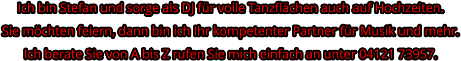 Ich bin Stefan und sorge als DJ für volle Tanzflächen auch auf Hochzeiten. Sie möchten feiern, dann bin ich Ihr kompetenter Partner für Musik und mehr.Ich berate Sie von A bis Z rufen Sie mich einfach an unter 04121 73957.