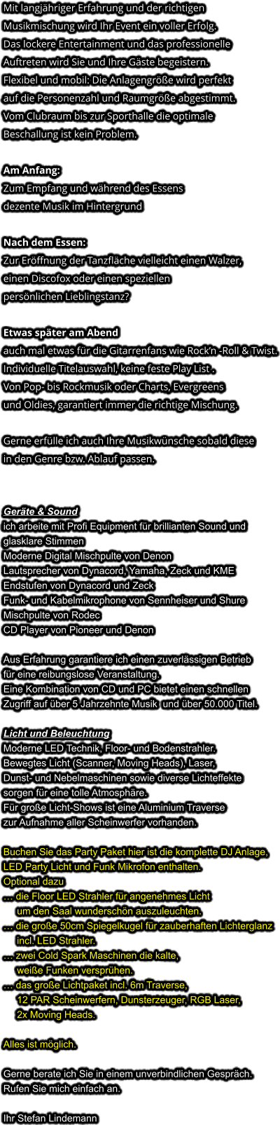 Mit langjähriger Erfahrung und der richtigen Musikmischung wird Ihr Event ein voller Erfolg. Das lockere Entertainment und das professionelleAuftreten wird Sie und Ihre Gäste begeistern. Flexibel und mobil: Die Anlagengröße wird perfekt auf die Personenzahl und Raumgröße abgestimmt. Vom Clubraum bis zur Sporthalle die optimale Beschallung ist kein Problem.  Am Anfang: Zum Empfang und während des Essens dezente Musik im Hintergrund  Nach dem Essen: Zur Eröffnung der Tanzfläche vielleicht einen Walzer,einen Discofox oder einen speziellen persönlichen Lieblingstanz?  Etwas später am Abendauch mal etwas für die Gitarrenfans wie Rock’n -Roll & Twist. Individuelle Titelauswahl, keine feste Play List . Von Pop- bis Rockmusik oder Charts, Evergreensund Oldies, garantiert immer die richtige Mischung.  Gerne erfülle ich auch Ihre Musikwünsche sobald diesein den Genre bzw. Ablauf passen.   Geräte & Soundich arbeite mit Profi Equipment für brillianten Sound und glasklare Stimmen Moderne Digital Mischpulte von Denon Lautsprecher von Dynacord, Yamaha, Zeck und KME Endstufen von Dynacord und Zeck Funk- und Kabelmikrophone von Sennheiser und Shure Mischpulte von Rodec CD Player von Pioneer und Denon  Aus Erfahrung garantiere ich einen zuverlässigen Betriebfür eine reibungslose Veranstaltung. Eine Kombination von CD und PC bietet einen schnellen Zugriff auf über 5 Jahrzehnte Musik  und über 50.000 Titel.  Licht und Beleuchtung Moderne LED Technik, Floor- und Bodenstrahler. Bewegtes Licht (Scanner, Moving Heads), Laser, Dunst- und Nebelmaschinen sowie diverse Lichteffekte sorgen für eine tolle Atmosphäre. Für große Licht-Shows ist eine Aluminium Traverse zur Aufnahme aller Scheinwerfer vorhanden.  Buchen Sie das Party Paket hier ist die komplette DJ Anlage,LED Party Licht und Funk Mikrofon enthalten.Optional dazu… die Floor LED Strahler für angenehmes Licht     um den Saal wunderschön auszuleuchten.… die große 50cm Spiegelkugel für zauberhaften Lichterglanz     incl. LED Strahler.… zwei Cold Spark Maschinen die kalte,     weiße Funken versprühen. … das große Lichtpaket incl. 6m Traverse,     12 PAR Scheinwerfern, Dunsterzeuger, RGB Laser,     2x Moving Heads. Alles ist möglich.  Gerne berate ich Sie in einem unverbindlichen Gespräch. Rufen Sie mich einfach an.  Ihr Stefan Lindemann