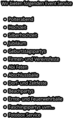 Wir bieten folgenden Event Service  •	Polterabend •	Hochzeit •	Silberhochzeit •	Jubiläum •	Geburtstagspartys •	Firmen- und Vereinsfeste •	Abi Feten •	Abschlussbälle •	Dorf- und Zeltfeste •	Beachpartys •	Ernte- und Feuerwehrbälle •	Faschingspartys uvm... •	Fotobox Service