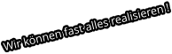 Wir können fast alles realisieren !