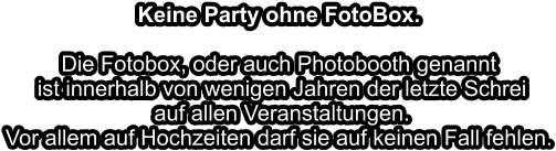 Keine Party ohne FotoBox.Die Fotobox, oder auch Photobooth genannt ist innerhalb von wenigen Jahren der letzte Schrei auf allen Veranstaltungen.Vor allem auf Hochzeiten darf sie auf keinen Fall fehlen.